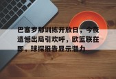 AYX-巴塞罗那训练开放日，今夜遗憾出局引欢呼，欧篮联在即，球探报告显示潜力的简单介绍